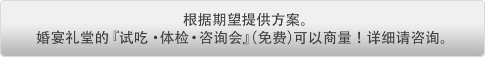 根据期望提供方案。婚宴礼堂的『吃试·体检·咨询会』（免费）可以商量！详细请咨询。